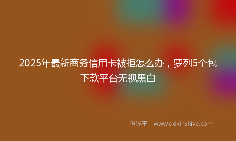 2025年最新商务信用卡被拒怎么办，罗列5个包下款平台无视黑白