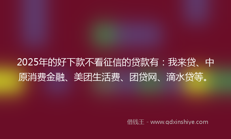 2025年的好下款不看征信的贷款有：我来贷、中原消费金融、美团生活费、团贷网、滴水贷等。