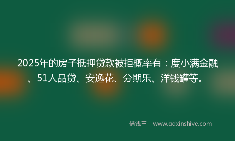 2025年的房子抵押贷款被拒概率有：度小满金融、51人品贷、安逸花、分期乐、洋钱罐等。