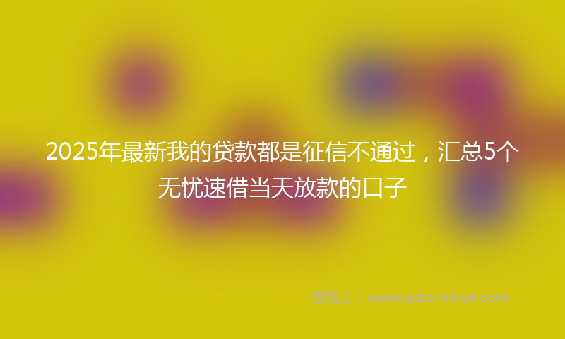 2025年最新我的贷款都是征信不通过，汇总5个无忧速借当天放款的口子