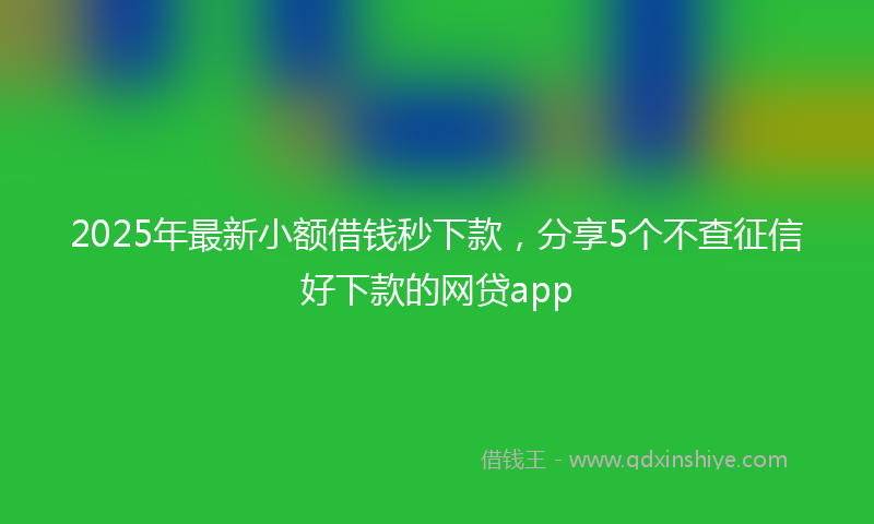 2025年最新小额借钱秒下款，分享5个不查征信好下款的网贷app