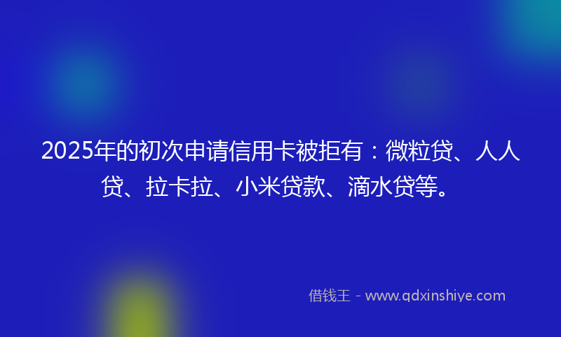 2025年的初次申请信用卡被拒有：微粒贷、人人贷、拉卡拉、小米贷款、滴水贷等。