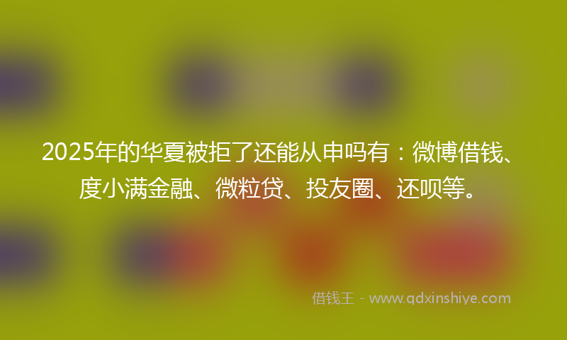 2025年的华夏被拒了还能从申吗有：微博借钱、度小满金融、微粒贷、投友圈、还呗等。