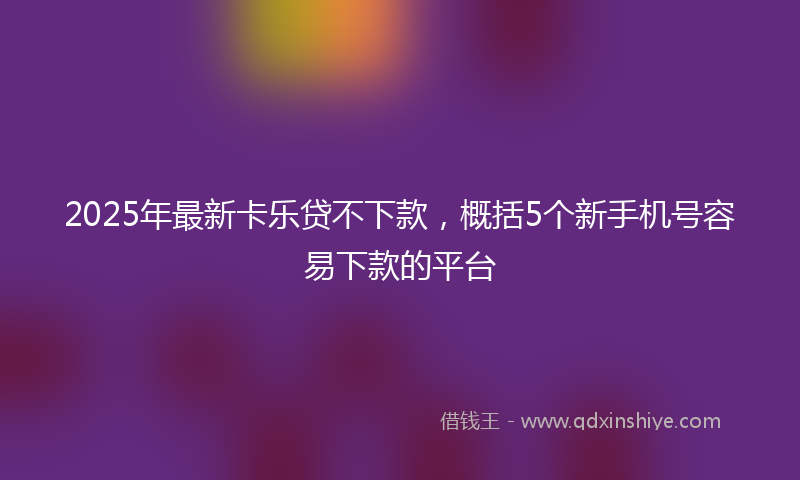 2025年最新卡乐贷不下款，概括5个新手机号容易下款的平台