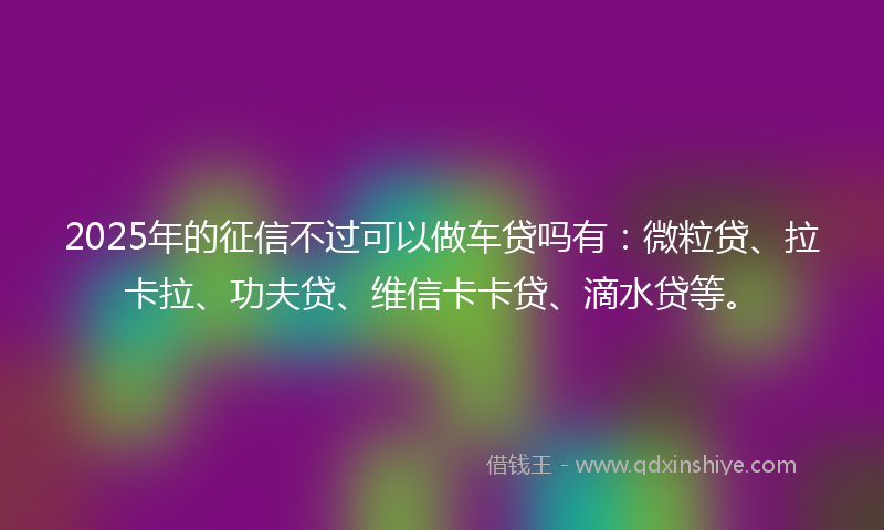 2025年的征信不过可以做车贷吗有：微粒贷、拉卡拉、功夫贷、维信卡卡贷、滴水贷等。