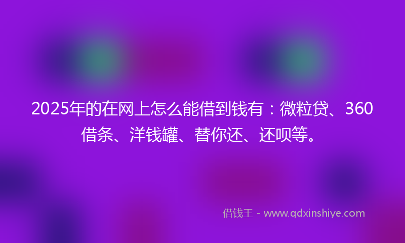 2025年的在网上怎么能借到钱有：微粒贷、360借条、洋钱罐、替你还、还呗等。