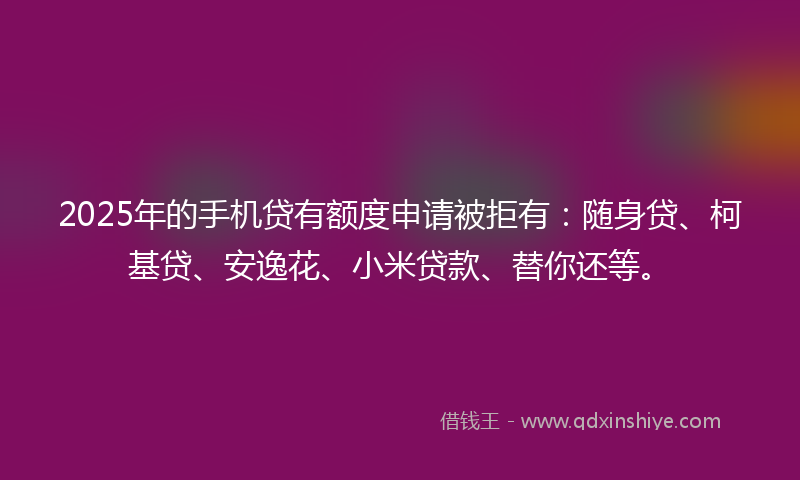 2025年的手机贷有额度申请被拒有：随身贷、柯基贷、安逸花、小米贷款、替你还等。