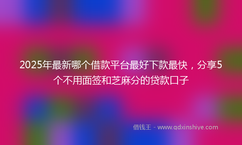 2025年最新哪个借款平台最好下款最快，分享5个不用面签和芝麻分的贷款口子