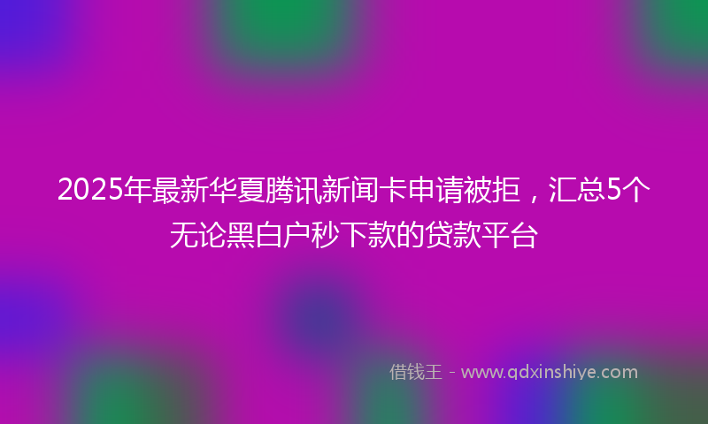 2025年最新华夏腾讯新闻卡申请被拒，汇总5个无论黑白户秒下款的贷款平台