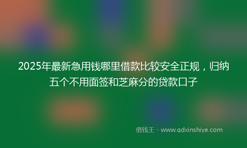 2025年最新急用钱哪里借款比较安全正规，归纳五个不用面签和芝麻分的贷款口子