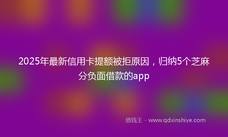 2025年最新信用卡提额被拒原因，归纳5个芝麻分负面借款的app
