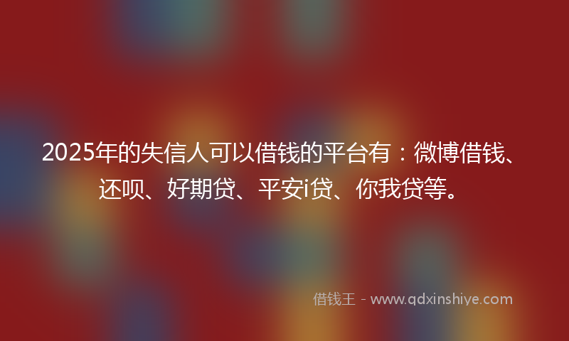 2025年的失信人可以借钱的平台有：微博借钱、还呗、好期贷、平安i贷、你我贷等。
