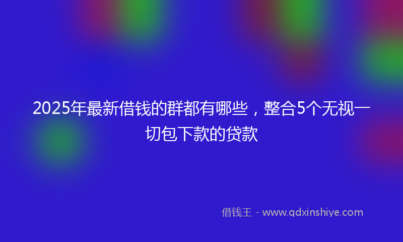 2025年最新借钱的群都有哪些，整合5个无视一切包下款的贷款