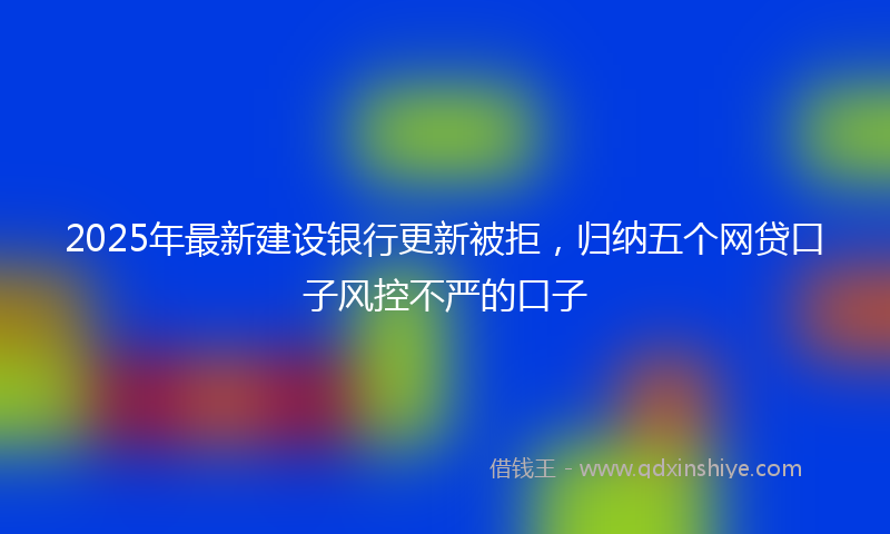 2025年最新建设银行更新被拒，归纳五个网贷口子风控不严的口子
