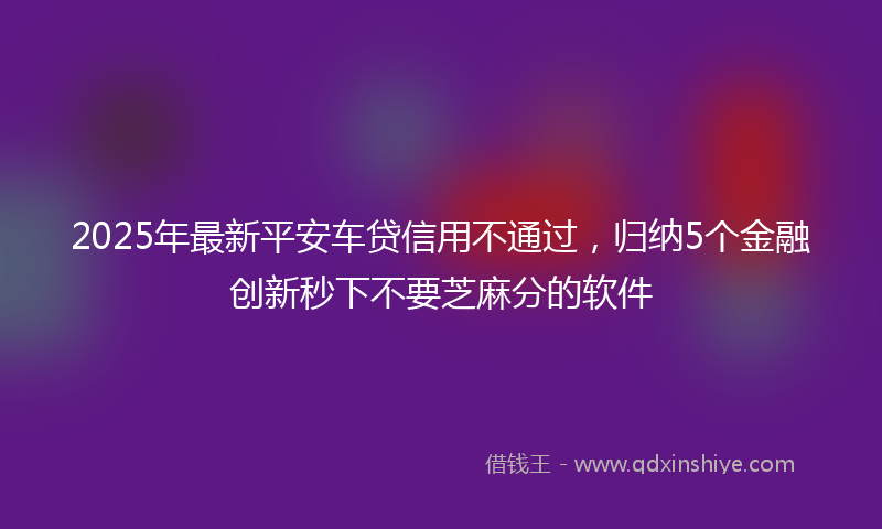 2025年最新平安车贷信用不通过，归纳5个金融创新秒下不要芝麻分的软件