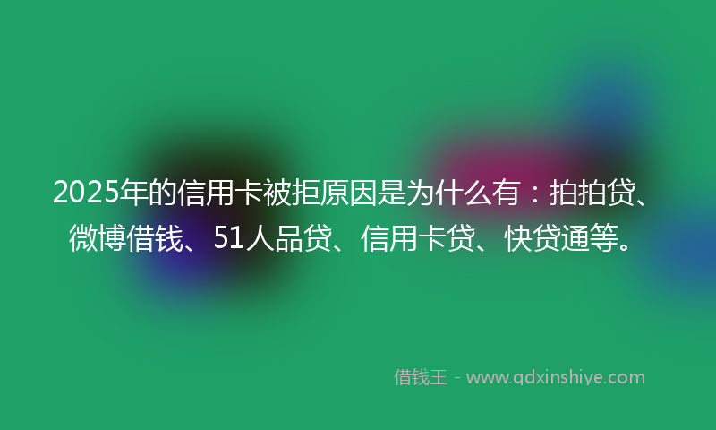 2025年的信用卡被拒原因是为什么有：拍拍贷、微博借钱、51人品贷、信用卡贷、快贷通等。