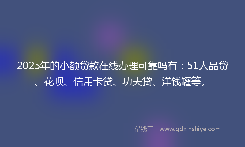 2025年的小额贷款在线办理可靠吗有：51人品贷、花呗、信用卡贷、功夫贷、洋钱罐等。