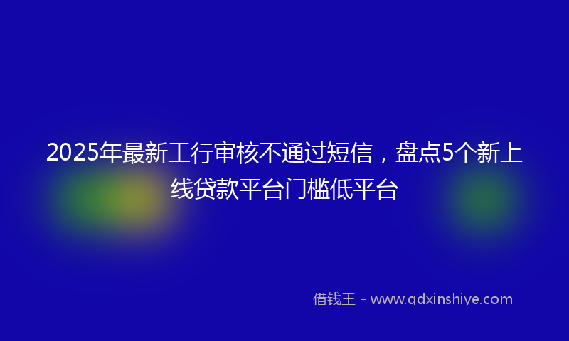 2025年最新工行审核不通过短信，盘点5个新上线贷款平台门槛低平台