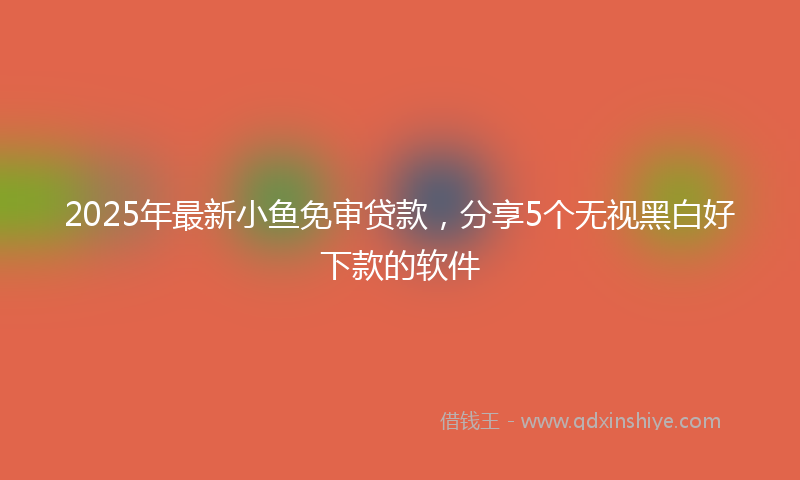 2025年最新小鱼免审贷款，分享5个无视黑白好下款的软件