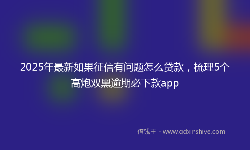 2025年最新如果征信有问题怎么贷款，梳理5个高炮双黑逾期必下款app