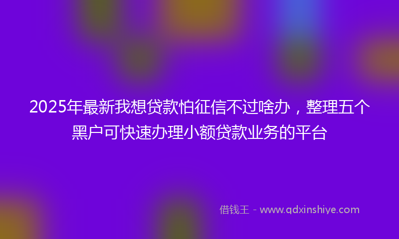 2025年最新我想贷款怕征信不过啥办，整理五个黑户可快速办理小额贷款业务的平台