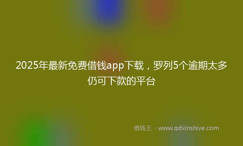 2025年最新免费借钱app下载，罗列5个逾期太多仍可下款的平台