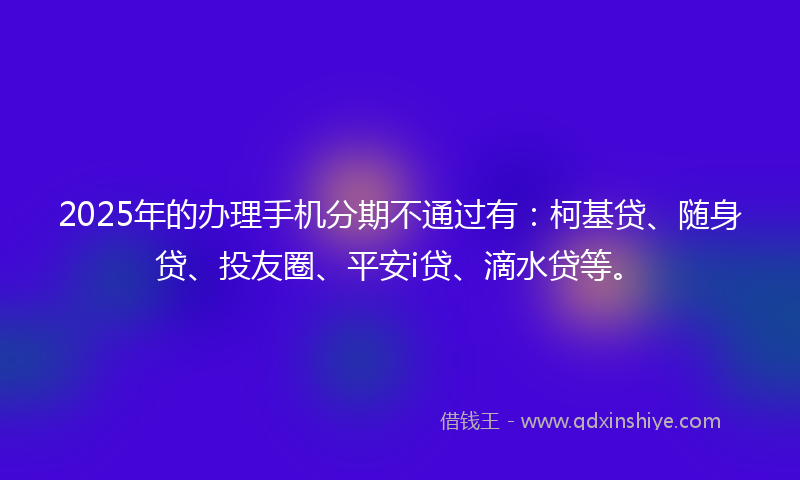 2025年的办理手机分期不通过有：柯基贷、随身贷、投友圈、平安i贷、滴水贷等。