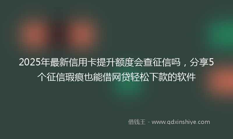 2025年最新信用卡提升额度会查征信吗，分享5个征信瑕疵也能借网贷轻松下款的软件