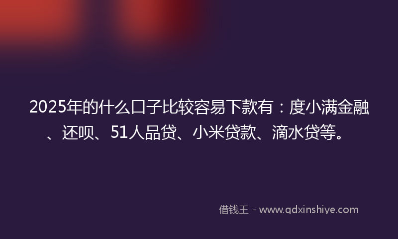 2025年的什么口子比较容易下款有：度小满金融、还呗、51人品贷、小米贷款、滴水贷等。