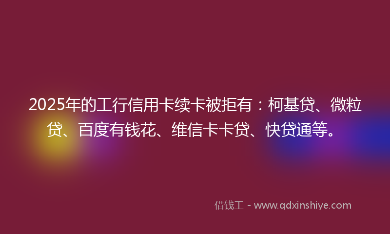 2025年的工行信用卡续卡被拒有：柯基贷、微粒贷、百度有钱花、维信卡卡贷、快贷通等。