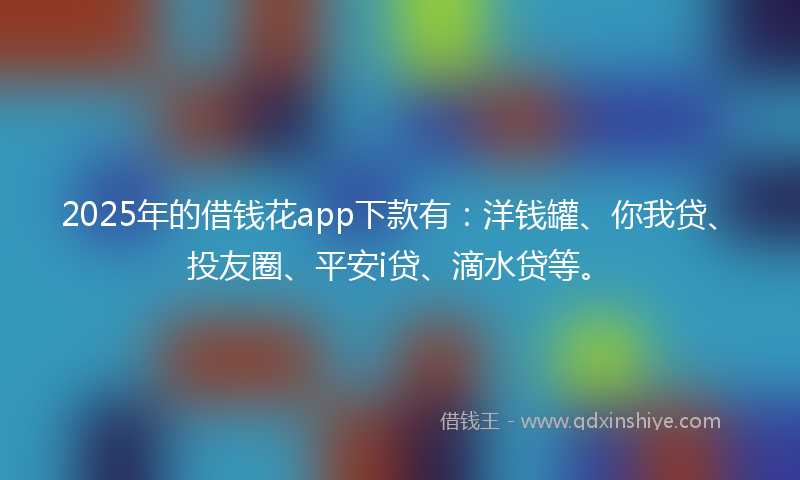 2025年的借钱花app下款有：洋钱罐、你我贷、投友圈、平安i贷、滴水贷等。