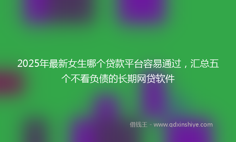 2025年最新女生哪个贷款平台容易通过，汇总五个不看负债的长期网贷软件
