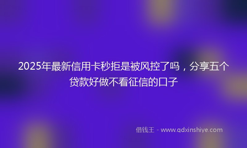 2025年最新信用卡秒拒是被风控了吗，分享五个贷款好做不看征信的口子
