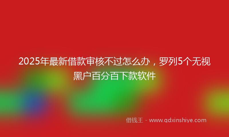 2025年最新借款审核不过怎么办，罗列5个无视黑户百分百下款软件
