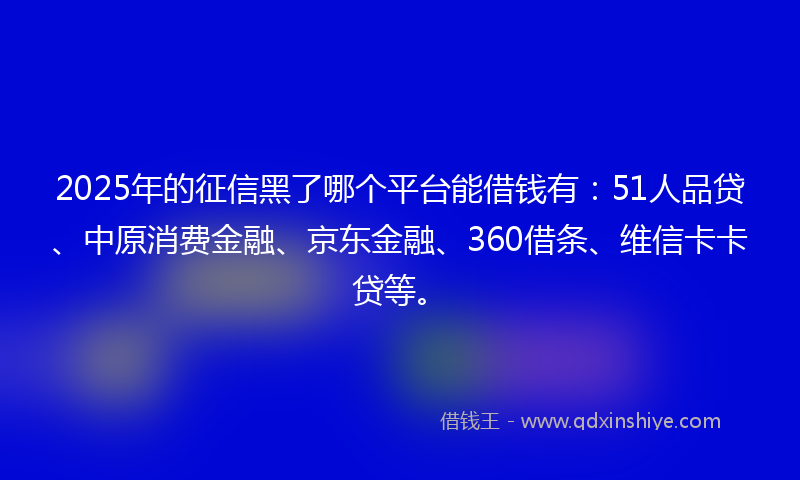 2025年的征信黑了哪个平台能借钱有：51人品贷、中原消费金融、京东金融、360借条、维信卡卡贷等。
