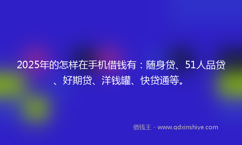 2025年的怎样在手机借钱有：随身贷、51人品贷、好期贷、洋钱罐、快贷通等。