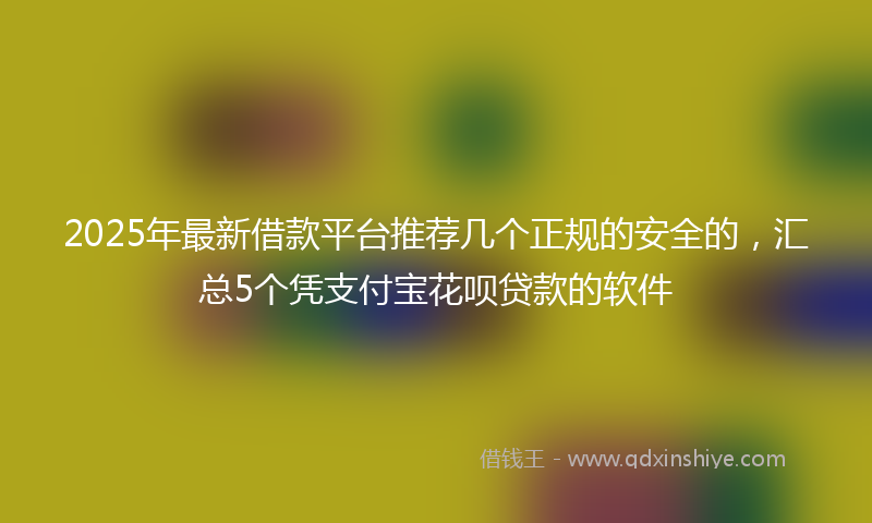 2025年最新借款平台推荐几个正规的安全的，汇总5个凭支付宝花呗贷款的软件