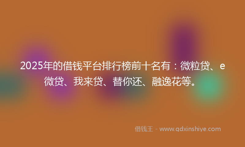 2025年的借钱平台排行榜前十名有：微粒贷、e微贷、我来贷、替你还、融逸花等。