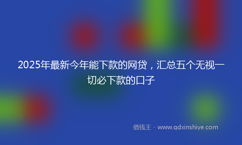 2025年最新今年能下款的网贷，汇总五个无视一切必下款的口子