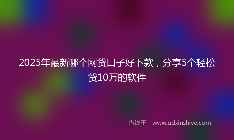2025年最新哪个网贷口子好下款，分享5个轻松贷10万的软件