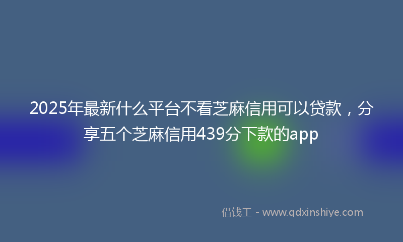 2025年最新什么平台不看芝麻信用可以贷款，分享五个芝麻信用439分下款的app