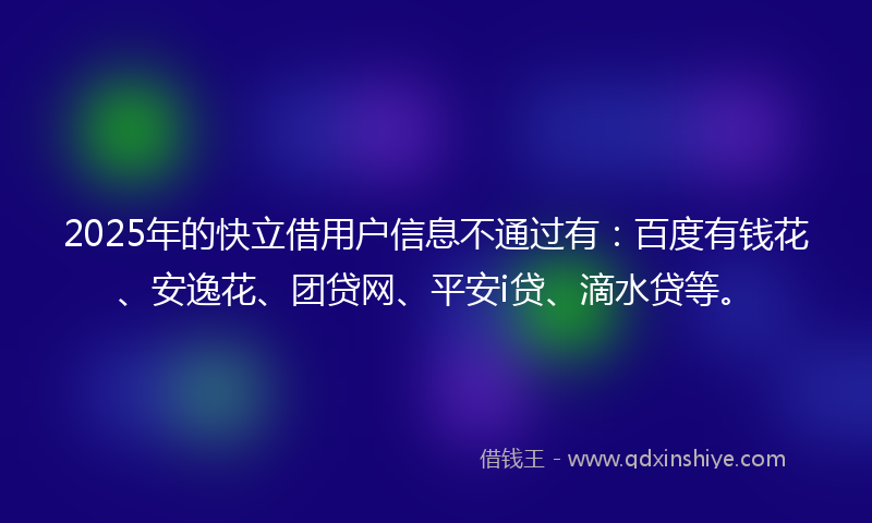 2025年的快立借用户信息不通过有：百度有钱花、安逸花、团贷网、平安i贷、滴水贷等。