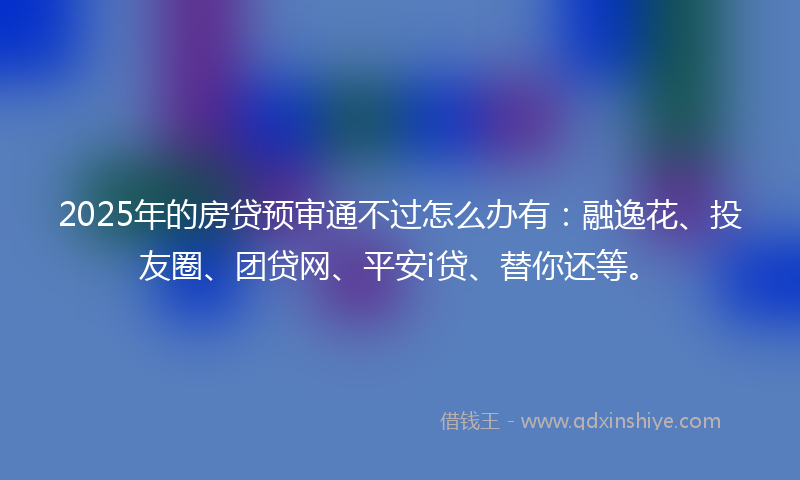 2025年的房贷预审通不过怎么办有：融逸花、投友圈、团贷网、平安i贷、替你还等。