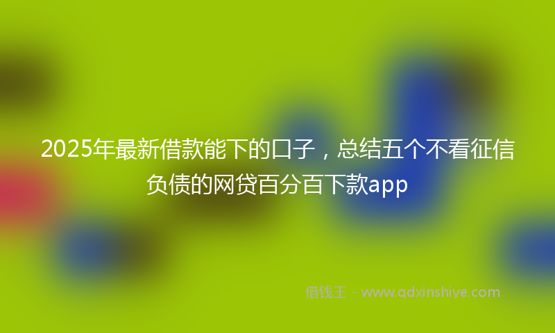 2025年最新借款能下的口子，总结五个不看征信负债的网贷百分百下款app