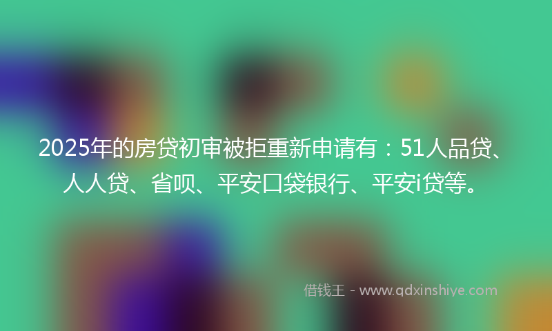 2025年的房贷初审被拒重新申请有：51人品贷、人人贷、省呗、平安口袋银行、平安i贷等。
