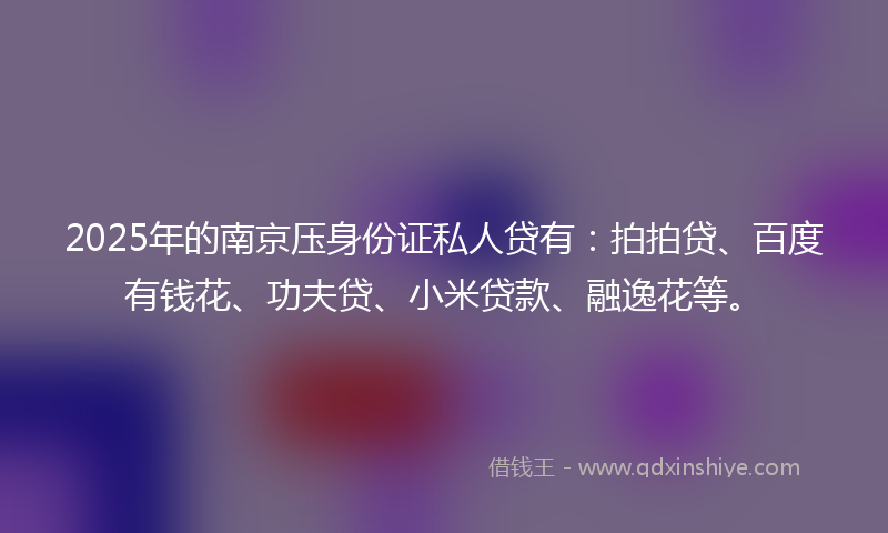 2025年的南京压身份证私人贷有：拍拍贷、百度有钱花、功夫贷、小米贷款、融逸花等。