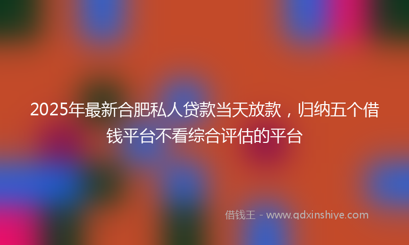 2025年最新合肥私人贷款当天放款，归纳五个借钱平台不看综合评估的平台
