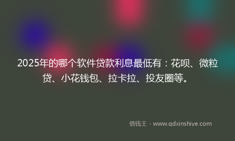 2025年的哪个软件贷款利息最低有：花呗、微粒贷、小花钱包、拉卡拉、投友圈等。