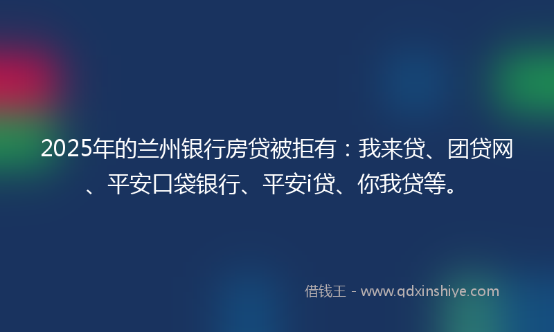 2025年的兰州银行房贷被拒有：我来贷、团贷网、平安口袋银行、平安i贷、你我贷等。