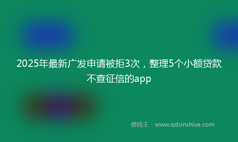2025年最新广发申请被拒3次，整理5个小额贷款不查征信的app